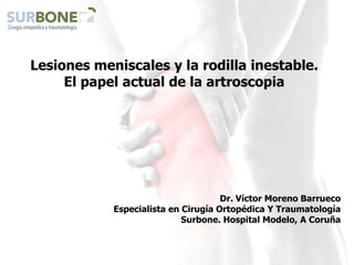Lesiones meniscales y la rodilla inestable.
El papel actual de la artroscopia
Dr. Víctor Moreno Barrueco
Especialista en Cirugía Ortopédica Y Traumatología
Surbone. Hospital Modelo, A Coruña
 