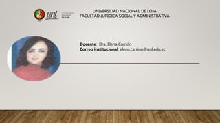 UNIVERSIDAD NACIONAL DE LOJA
FACULTAD JURÍDICA SOCIAL Y ADMINISTRATIVA
Docente: Dra. Elena Carrión
Correo institucional: elena.carrion@unl.edu.ec
 