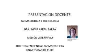 PRESENTACION DOCENTE
FARMACOLOGIA Y TOXICOLOGIA
DRA. SYLVIA ARRAU BARRA
MEDICO VETERINARO
DOCTORA EN CIENCIAS FARMACEUTICAS
UNIVERSIDAD DE CHILE
 