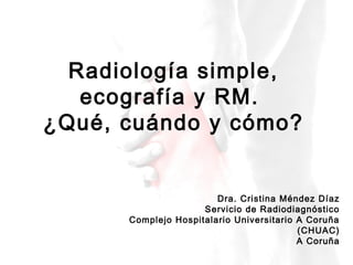 Radiología simple,
ecografía y RM.
¿Qué, cuándo y cómo?
Dra. Cristina Méndez Díaz
Servicio de Radiodiagnóstico
Complejo Hospitalario Universitario A Coruña
(CHUAC)
A Coruña
 