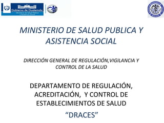 MINISTERIO DE SALUD PUBLICA Y
ASISTENCIA SOCIAL
DIRECCIÓN GENERAL DE REGULACIÓN,VIGILANCIA Y
CONTROL DE LA SALUD
DEPARTAMENTO DE REGULACIÓN,
ACREDITACIÓN, Y CONTROL DE
ESTABLECIMIENTOS DE SALUD
“DRACES”
 