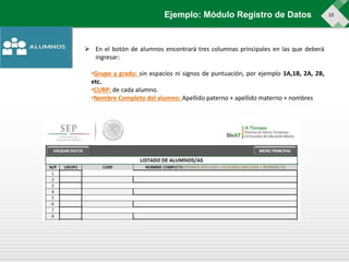 10Ejemplo: Módulo Registro de Datos
 En el botón de alumnos encontrará tres columnas principales en las que deberá
ingresar:
•Grupo y grado: sin espacios ni signos de puntuación, por ejemplo 1A,1B, 2A, 2B,
etc.
•CURP: de cada alumno.
•Nombre Completo del alumno: Apellido paterno + apellido materno + nombres
 