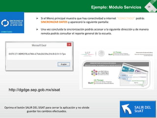 14Ejemplo: Módulo Servicios
 Si el Menú principal muestra que hay conectividad a internet “CONECTADO” podrás
SINCRONIZAR DATOS y aparecerá la siguiente pantalla:
 Una vez concluida la sincronización podrás accesar a la siguiente dirección y de manera
remota podrás consultar el reporte general de la escuela.
Oprima el botón SALIR DEL SISAT para cerrar la aplicación y no olvide
guardar los cambios efectuados.
http://dgdge.sep.gob.mx/sisat
 