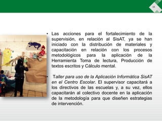 15
• Las acciones para el fortalecimiento de la
supervisión, en relación al SisAT, ya se han
iniciado con la distribución de materiales y
capacitación en relación con los procesos
metodológicos para la aplicación de la
Herramienta Toma de lectura, Producción de
textos escritos y Cálculo mental.
• Taller para uso de la Aplicación Informática SisAT
en el Centro Escolar. El supervisor capacitará a
los directivos de las escuelas y, a su vez, ellos
capacitarán al colectivo docente en la aplicación
de la metodología para que diseñen estrategias
de intervención.
 