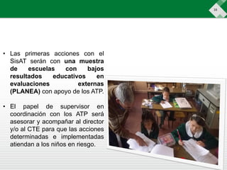 16
• Las primeras acciones con el
SisAT serán con una muestra
de escuelas con bajos
resultados educativos en
evaluaciones externas
(PLANEA) con apoyo de los ATP.
• El papel de supervisor en
coordinación con los ATP será
asesorar y acompañar al director
y/o al CTE para que las acciones
determinadas e implementadas
atiendan a los niños en riesgo.
 