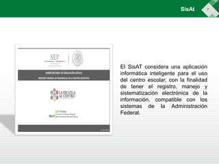 7
El SisAT considera una aplicación
informática inteligente para el uso
del centro escolar, con la finalidad
de tener el registro, manejo y
sistematización electrónica de la
información, compatible con los
sistemas de la Administración
Federal.
SisAt
 