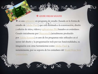  ADOBE DREAM WEAVER
 es una aplicación en programa de estudio (basada en la forma de
estudio de Adobe Flash) que está destinada a la construcción, diseño
y edición de sitios, vídeos y aplicaciones Webbasados en estándares.
Creado inicialmente por Macromedia(actualmente producido
por Adobe Systems) es uno de los programas más utilizados en el
sector del diseño y la programación web por sus funcionalidades, su
integración con otras herramientas como Adobe Flash y,
recientemente, por su soporte de los estándares del World Wide Web
Consortium.
 