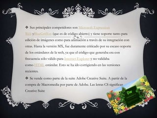  Sus principales competidores son Microsoft Expression
Web yBlueGriffon (que es de código abierto) y tiene soporte tanto para
edición de imágenes como para animación a través de su integración con
otras. Hasta la versión MX, fue duramente criticado por su escaso soporte
de los estándares de la web, ya que el código que generaba era con
frecuencia sólo válido para Internet Explorer y no validaba
como HTML estándar. Esto se ha ido corrigiendo en las versiones
recientes.
 Se vende como parte de la suite Adobe Creative Suite. A partir de la
compra de Macromedia por parte de Adobe. Las letras CS significan
Creative Suite
 