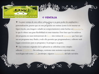  VENTAJA
 La gran ventaja de este editor sobre otros es su gran poder de ampliación y
personalización, puesto que en este programa sus rutinas (como la de insertar un
hipervínculo, una imagen o añadir un comportamiento) están hechas enJavascript-C,
lo que le ofrece una gran flexibilidad en estas materias. Esto hace que los archivos
del programa no sean instrucciones de C++ sino rutinas de Javascript que hace que
sea un programa muy fluido y todo ello permite que programadores y editores web
hagan extensiones para su programa y lo pongan a su gusto.
 Las versiones originales de la aplicación se utilizaban como simples
editores WYSIWYG. Sin embargo, versiones más recientes soportan otras
tecnologías web como CSS, JavaScript y algunos frameworks del lado servidor.
 
