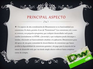 PRINCIPAL ASPECTO
 Un aspecto de alta consideración de Dreamweaver es su funcionalidad con
extensiones. Es decir, permite el uso de "Extensiones". Las extensiones, tal y como
se conocen, son pequeños programas, que cualquier desarrollador web puede
escribir (normalmente en HTML y Javascript) y que cualquiera puede descargar e
instalar, ofreciendo así funcionalidades añadidas a la aplicación. Dreamweaver goza
del apoyo de una gran comunidad de desarrolladores de extensiones que hacen
posible la disponibilidad de extensiones gratuitas y de pago para la mayoría de las
tareas de desarrollo web, que van desde simple efectos rollover hasta completas
cartas de compra.
 