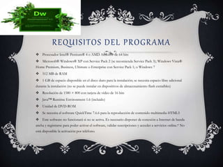 REQUISITOS DEL PROGRAMA
 Procesador Intel® Pentium® 4 o AMD Athlon® de 64 bits
 Microsoft® Windows® XP con Service Pack 2 (se recomienda Service Pack 3); Windows Vista®
Home Premium, Business, Ultimate o Enterprise con Service Pack 1; o Windows 7
 512 MB de RAM
 1 GB de espacio disponible en el disco duro para la instalación; se necesita espacio libre adicional
durante la instalación (no se puede instalar en dispositivos de almacenamiento flash extraíbles)
 Resolución de 1580 × 800 con tarjeta de vídeo de 16 bits
 Java™ Runtime Environment 1.6 (incluido)
 Unidad de DVD-ROM
 Se necesita el software QuickTime 7.6.6 para la reproducción de contenido multimedia HTML5
 Este software no funcionará si no se activa. Es necesario disponer de conexión a Internet de banda
ancha y registrarse para poder activar el software, validar suscripciones y acceder a servicios online.* No
está disponible la activación por teléfono.
 