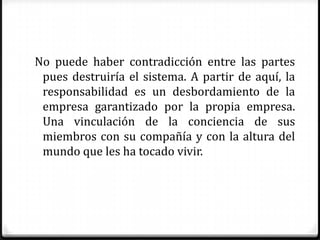 No puede haber contradicción entre las partes
 pues destruiría el sistema. A partir de aquí, la
 responsabilidad es un desbordamiento de la
 empresa garantizado por la propia empresa.
 Una vinculación de la conciencia de sus
 miembros con su compañía y con la altura del
 mundo que les ha tocado vivir.
 