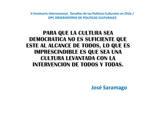 II Seminario Internacional: Desafíos de las Políticas Culturales en Chile /
             OPC OBSERVATORIO DE POLITICAS CULTURALES



      PARA QUE LA CULTURA SEA
 DEMOCRATICA NO ES SUFICIENTE QUE
ESTE AL ALCANCE DE TODOS, LO QUE ES
   IMPRESCINDIBLE ES QUE SEA UNA
     CULTURA LEVANTADA CON LA
  INTERVENCION DE TODOS Y TODAS.


                                             José Saramago
 