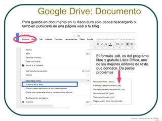 Google Drive: Documento
Para guarda en documento en tu disco duro sólo debes descargarlo o
también publicarlo en una página web o tu blog

El formato .odt, es del programa
libre y gratuito Libre Office, uno
de los mejores editores de texto
que conozco. Da pocos
problemas

Autoría: Cristina Arroyo de Castro,

 