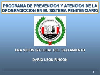 PROGRAMA DE PREVENCION Y ATENCION DE LA
DROGRADICCION EN EL SISTEMA PENITENCIARIO




     UNA VISION INTEGRAL DEL TRATAMIENTO

             DARIO LEON RINCON


                                           1
 