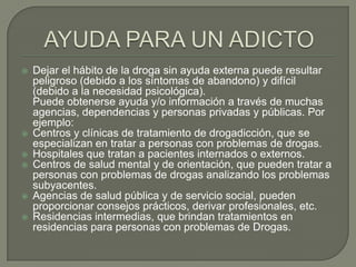    Dejar el hábito de la droga sin ayuda externa puede resultar
    peligroso (debido a los síntomas de abandono) y difícil
    (debido a la necesidad psicológica).
    Puede obtenerse ayuda y/o información a través de muchas
    agencias, dependencias y personas privadas y públicas. Por
    ejemplo:
   Centros y clínicas de tratamiento de drogadicción, que se
    especializan en tratar a personas con problemas de drogas.
   Hospitales que tratan a pacientes internados o externos.
   Centros de salud mental y de orientación, que pueden tratar a
    personas con problemas de drogas analizando los problemas
    subyacentes.
   Agencias de salud pública y de servicio social, pueden
    proporcionar consejos prácticos, derivar profesionales, etc.
   Residencias intermedias, que brindan tratamientos en
    residencias para personas con problemas de Drogas.
 