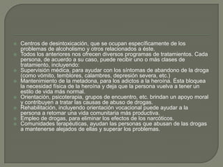    Centros de desintoxicación, que se ocupan específicamente de los
    problemas de alcoholismo y otros relacionados a éste.
   Todos los anteriores nos ofrecen diversos programas de tratamientos. Cada
    persona, de acuerdo a su caso, puede recibir uno o más clases de
    tratamiento, incluyendo:
   Supervisión médica, para ayudar con los síntomas de abandono de la droga
    (como vómito, temblores, calambres, depresión severa, etc.)
   Mantenimiento de la metadona, para los adictos a la heroína. Ésta bloquea
    la necesidad física de la heroína y deja que la persona vuelva a tener un
    estilo de vida más normal.
   Orientación, psicoterapia, grupos de encuentro, etc. brindan un apoyo moral
    y contribuyen a tratar las causas de abuso de drogas.
   Rehabilitación, incluyendo orientación vocacional puede ayudar a la
    persona a retomar una vida comunitaria más productiva.
   Empleo de drogas, para eliminar los efectos de los narcóticos.
   Comunidades terapéuticas, ayudan las personas que abusan de las drogas
    a mantenerse alejados de ellas y superar los problemas.
 