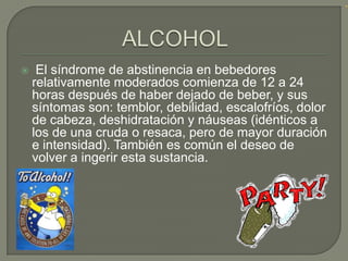     El síndrome de abstinencia en bebedores
    relativamente moderados comienza de 12 a 24
    horas después de haber dejado de beber, y sus
    síntomas son: temblor, debilidad, escalofríos, dolor
    de cabeza, deshidratación y náuseas (idénticos a
    los de una cruda o resaca, pero de mayor duración
    e intensidad). También es común el deseo de
    volver a ingerir esta sustancia.
 