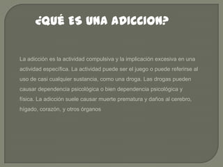 ¿Qué ES UNA ADICCION?
La adicción es la actividad compulsiva y la implicación excesiva en una
actividad específica. La actividad puede ser el juego o puede referirse al
uso de casi cualquier sustancia, como una droga. Las drogas pueden

causar dependencia psicológica o bien dependencia psicológica y
física. La adicción suele causar muerte prematura y daños al cerebro,
hígado, corazón, y otros órganos

 