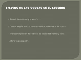 EFECTOS DE LAS DROGAS EN EL CEREBRO

- Reducir la ansiedad y la tensión.

- Causar alegría, euforia u otros cambios placenteros del humor.

- Provocar impresión de aumento de capacidad mental y física.

- Alterar la percepción.

 
