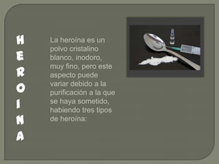 h
e
r
o
i
n
a

La heroína es un
polvo cristalino
blanco, inodoro,
muy fino, pero este
aspecto puede
variar debido a la
purificación a la que
se haya sometido,
habiendo tres tipos
de heroína:

 