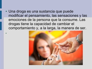 ● Una droga es una sustancia que puede
modificar el pensamiento, las sensaciones y las
emociones de la persona que la consume. Las
drogas tiene la capacidad de cambiar el
comportamiento y, a la larga, la manera de ser.
●
