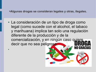 Algunas drogas se consideran legales y otras, ilegales.
● La consideración de un tipo de droga como
legal (como sucede con el alcohol, el tabaco
y marihuana) implica tan solo una regulación
diferente de la producción y de la
comercialización, y en ningún caso quiere
decir que no sea peligrosa.
●