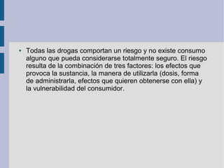 ● Todas las drogas comportan un riesgo y no existe consumo
alguno que pueda considerarse totalmente seguro. El riesgo
resulta de la combinación de tres factores: los efectos que
provoca la sustancia, la manera de utilizarla (dosis, forma
de administrarla, efectos que quieren obtenerse con ella) y
la vulnerabilidad del consumidor.