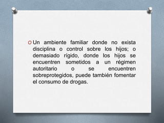 O Un ambiente familiar donde no exista
disciplina o control sobre los hijos; o
demasiado rígido, donde los hijos se
encuentren sometidos a un régimen
autoritario o se encuentren
sobreprotegidos, puede también fomentar
el consumo de drogas.
 