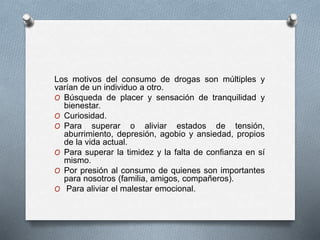 Los motivos del consumo de drogas son múltiples y
varían de un individuo a otro.
O Búsqueda de placer y sensación de tranquilidad y
bienestar.
O Curiosidad.
O Para superar o aliviar estados de tensión,
aburrimiento, depresión, agobio y ansiedad, propios
de la vida actual.
O Para superar la timidez y la falta de confianza en sí
mismo.
O Por presión al consumo de quienes son importantes
para nosotros (familia, amigos, compañeros).
O Para aliviar el malestar emocional.
 