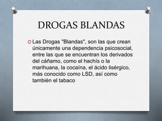 DROGAS BLANDAS
O Las Drogas "Blandas", son las que crean
únicamente una dependencia psicosocial,
entre las que se encuentran los derivados
del cáñamo, como el hachís o la
marihuana, la cocaína, el ácido lisérgico,
más conocido como LSD, así como
también el tabaco
 