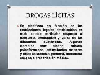 DROGAS LÍCITAS
O Se clasifican en función de las
restricciones legales establecidas en
cada estado particular respecto al
consumo, producción y venta de las
diferentes sustancias. Algunos
ejemplos son: alcohol, tabaco,
psicofármacos, estimulantes menores
y otras sustancias (heroína, metadona,
etc.) bajo prescripción médica.
 