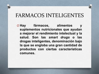 FARMACOS INTELIGENTES
O Hay fármacos, alimentos y
suplementos nutricionales que ayudan
a mejorar el rendimiento intelectual y la
salud. Son las smart drugs o las
drogas inteligentes, denominación bajo
la que se engloba una gran cantidad de
productos con ciertas características
comunes.
 