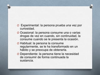 O Experimental: la persona prueba una vez por
curiosidad.
O Ocasional: la persona consume una o varias
drogas de vez en cuando, sin continuidad, la
consume cuando se le presenta la ocasión.
O Habitual: la persona la consume
regularmente, se le ha transformado en un
hábito y se preocupa de obtenerla.
O Dependiente: la persona tiene la necesidad
de consumir de forma continuada la
sustancia.
 