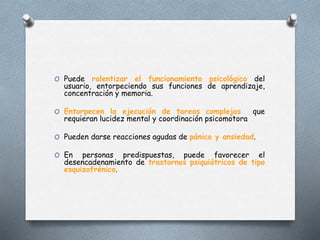 O Puede ralentizar el funcionamiento psicológico del
usuario, entorpeciendo sus funciones de aprendizaje,
concentración y memoria.
O Entorpecen la ejecución de tareas complejas que
requieran lucidez mental y coordinación psicomotora
O Pueden darse reacciones agudas de pánico y ansiedad.
O En personas predispuestas, puede favorecer el
desencadenamiento de trastornos psiquiátricos de tipo
esquizofrénico.
 