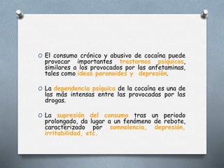 O El consumo crónico y abusivo de cocaína puede
provocar importantes trastornos psíquicos,
similares a los provocados por las anfetaminas,
tales como ideas paranoides y depresión.
O La dependencia psíquica de la cocaína es una de
las más intensas entre las provocadas por las
drogas.
O La supresión del consumo tras un periodo
prolongado, da lugar a un fenómeno de rebote,
caracterizado por somnolencia, depresión,
irritabilidad, etc.
 