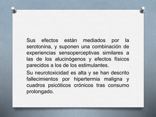 Sus efectos están mediados por la
serotonina, y suponen una combinación de
experiencias sensoperceptivas similares a
las de los alucinógenos y efectos físicos
parecidos a los de los estimulantes.
Su neurotoxicidad es alta y se han descrito
fallecimientos por hipertermia maligna y
cuadros psicóticos crónicos tras consumo
prolongado.
 