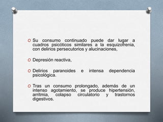 O Su consumo continuado puede dar lugar a
cuadros psicóticos similares a la esquizofrenia,
con delirios persecutorios y alucinaciones,
O Depresión reactiva,
O Delirios paranoides e intensa dependencia
psicológica.
O Tras un consumo prolongado, además de un
intenso agotamiento, se produce hipertensión,
arritmia, colapso circulatorio y trastornos
digestivos.
 
