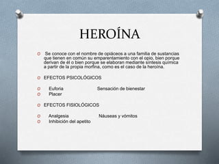 HEROÍNA
O Se conoce con el nombre de opiáceos a una familia de sustancias
que tienen en común su emparentamiento con el opio, bien porque
derivan de él o bien porque se elaboran mediante síntesis química
a partir de la propia morfina, como es el caso de la heroína.
O EFECTOS PSICOLÓGICOS
O Euforia Sensación de bienestar
O Placer
O EFECTOS FISIOLÓGICOS
O Analgesia Náuseas y vómitos
O Inhibición del apetito
 