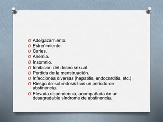 O Adelgazamiento.
O Estreñimiento.
O Caries.
O Anemia.
O Insomnio.
O Inhibición del deseo sexual.
O Perdida de la menstruación.
O Infecciones diversas (hepatitis, endocarditis, etc.)
O Riesgo de sobredosis tras un periodo de
abstinencia.
O Elevada dependencia, acompañada de un
desagradable síndrome de abstinencia.
 