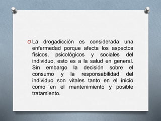 O La drogadicción es considerada una
enfermedad porque afecta los aspectos
físicos, psicológicos y sociales del
individuo, esto es a la salud en general.
Sin embargo la decisión sobre el
consumo y la responsabilidad del
individuo son vitales tanto en el inicio
como en el mantenimiento y posible
tratamiento.
 