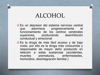 ALCOHOL
O Es un depresor del sistema nervioso central
que adormece progresivamente el
funcionamiento de los centros cerebrales
superiores, produciendo desinhibición
conductual y emocional
O Es la droga de más fácil acceso y de bajo
costo, por ello es la droga más consumida y
responsable de mayor daño producido en
relación a estas sustancias (accidentes,
muertes prematuras, enfermedades,
homicidios, desintegración familiar.)
 