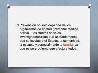 O Prevención no sólo depende de los
organismos de control (Personal Médico,
policia , asistentes sociales,
investigadores)sino que es fundamental
que se involucre el Estado, la comunidad,
la escuela y especialmente la familia, ya
que es un problema que afecta a todos.
 