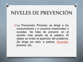 NIVELES DE PREVENCIÓN
O La Prevención Primaria: se dirige a los
consumidores y a usuarios ocasionales o
sociales. Se trata de prevenir, en el
sentido más amplio de la palabra. El
objeto es evitar la aparición del problema.
Se dirige por esto, a padres, docentes,
jóvenes, etc.
 