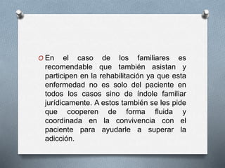 O En el caso de los familiares es
recomendable que también asistan y
participen en la rehabilitación ya que esta
enfermedad no es solo del paciente en
todos los casos sino de índole familiar
jurídicamente. A estos también se les pide
que cooperen de forma fluida y
coordinada en la convivencia con el
paciente para ayudarle a superar la
adicción.
 