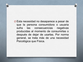 O Esta necesidad no desaparece a pesar de
que la persona consumidora o usuaria
sufra las consecuencias negativas
producidas al momento de consumirlas o
después de dejar de usarlas. Por norma
general, se trata más de una necesidad
Psicológica que Física.
 