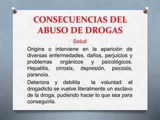 CONSECUENCIAS DEL
ABUSO DE DROGAS
Salud
Origina o interviene en la aparición de
diversas enfermedades, daños, perjuicios y
problemas orgánicos y psicológicos.
Hepatitis, cirrosis, depresión, psicosis,
paranoia.
Deteriora y debilita la voluntad: el
drogadicto se vuelve literalmente un esclavo
de la droga, pudiendo hacer lo que sea para
conseguirla.
 