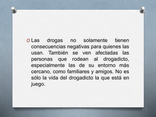 O Las drogas no solamente tienen
consecuencias negativas para quienes las
usan. También se ven afectadas las
personas que rodean al drogadicto,
especialmente las de su entorno más
cercano, como familiares y amigos. No es
sólo la vida del drogadicto la que está en
juego.
 
