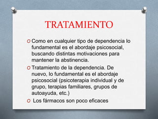 TRATAMIENTO
O Como en cualquier tipo de dependencia lo
fundamental es el abordaje psicosocial,
buscando distintas motivaciones para
mantener la abstinencia.
O Tratamiento de la dependencia. De
nuevo, lo fundamental es el abordaje
psicosocial (psicoterapia individual y de
grupo, terapias familiares, grupos de
autoayuda, etc.)
O Los fármacos son poco eficaces
 