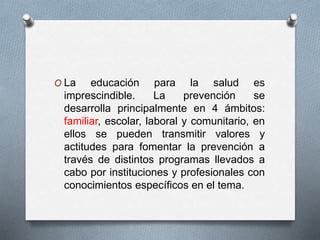 O La educación para la salud es
imprescindible. La prevención se
desarrolla principalmente en 4 ámbitos:
familiar, escolar, laboral y comunitario, en
ellos se pueden transmitir valores y
actitudes para fomentar la prevención a
través de distintos programas llevados a
cabo por instituciones y profesionales con
conocimientos específicos en el tema.
 